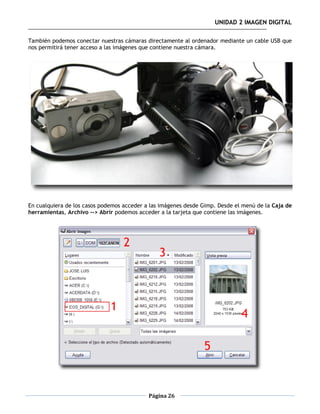 UNIDAD 2 IMAGEN DIGITAL

También podemos conectar nuestras cámaras directamente al ordenador mediante un cable USB que
nos permitirá tener acceso a las imágenes que contiene nuestra cámara.




En cualquiera de los casos podemos acceder a las imágenes desde Gimp. Desde el menú de la Caja de
herramientas, Archivo --> Abrir podemos acceder a la tarjeta que contiene las imágenes.




                                            Página 26
 