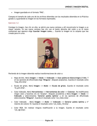 UNIDAD 2 IMAGEN DIGITAL

      Imagen guardada en el formato "PNG".

Compara el tamaño de cada uno de los archivos obtenidos con los resultados obtenidos en la Práctica
guiada 2.a guardando la imagen en los formatos expresados.

Ejercicio 1.2

Consigue la imagen, haz clic en ella; se abrirá una nueva ventana y allí encontrarás la imagen a un
mayor tamaño. En esa nueva ventana haz clic con el botón derecho del ratón y en el menú
contextual que aparece elige Guardar imagen como.... Guarda la imagen en la carpeta que has
creado para el curso.




Partiendo de la imagen obtenida realiza transformaciones de color a:

      Mapa de bits. Menú Imagen --> Modo --> Indexado --> Usar paleta en blanco/negro (1 bit). Y
       en las opciones de difuminado elige "Ninguno". Después aceptamos. Guarda el resultado como
       "map_bits.bmp".

      Escala de grises. Menú Imagen --> Modo --> Escala de grises. Guarda el resultado como
       "es_gris.bmp".

      Color indexado. Menú Herramientas --> Herramientas de color --> Colorear. No modificamos
       ningún valor y hacemos clic en "Aceptar". Después accedemos a Menú Imagen --> Modo -->
       Indexado y seleccionamos "Generar paleta óptima" y en las opciones de difuminado
       seleccionamos "Ninguno". Guarda el resultado como "col_index.bmp".

      Color indexado. . Menú Imagen --> Modo --> Indexado --> Generar paleta óptima y nº
       máximo de colores 10. Guarda el resultado como "col_index_10.bmp".

      Color RGB. Sin realizar ninguna modificación a la imagen. Guarda el resultado como
       "col_rgb.bmp".




                                              Página 28
 