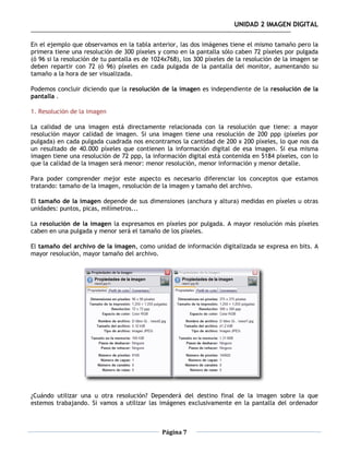 UNIDAD 2 IMAGEN DIGITAL

En el ejemplo que observamos en la tabla anterior, las dos imágenes tiene el mismo tamaño pero la
primera tiene una resolución de 300 píxeles y como en la pantalla sólo caben 72 píxeles por pulgada
(ó 96 si la resolución de tu pantalla es de 1024x768), los 300 píxeles de la resolución de la imagen se
deben repartir con 72 (ó 96) píxeles en cada pulgada de la pantalla del monitor, aumentando su
tamaño a la hora de ser visualizada.

Podemos concluir diciendo que la resolución de la imagen es independiente de la resolución de la
pantalla .

1. Resolución de la imagen

La calidad de una imagen está directamente relacionada con la resolución que tiene: a mayor
resolución mayor calidad de imagen. Si una imagen tiene una resolución de 200 ppp (píxeles por
pulgada) en cada pulgada cuadrada nos encontramos la cantidad de 200 x 200 píxeles, lo que nos da
un resultado de 40.000 píxeles que contienen la información digital de esa imagen. Si esa misma
imagen tiene una resolución de 72 ppp, la información digital está contenida en 5184 píxeles, con lo
que la calidad de la imagen será menor: menor resolución, menor información y menor detalle.

Para poder comprender mejor este aspecto es necesario diferenciar los conceptos que estamos
tratando: tamaño de la imagen, resolución de la imagen y tamaño del archivo.

El tamaño de la imagen depende de sus dimensiones (anchura y altura) medidas en píxeles u otras
unidades: puntos, picas, milímetros...

La resolución de la imagen la expresamos en píxeles por pulgada. A mayor resolución más píxeles
caben en una pulgada y menor será el tamaño de los píxeles.

El tamaño del archivo de la imagen, como unidad de información digitalizada se expresa en bits. A
mayor resolución, mayor tamaño del archivo.




¿Cuándo utilizar una u otra resolución? Dependerá del destino final de la imagen sobre la que
estemos trabajando. Si vamos a utilizar las imágenes exclusivamente en la pantalla del ordenador



                                               Página 7
 