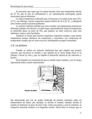 Metodología del Aprendizaje
25
Es necesario que sepas que el cuerpo humano tiene una temperatura interna
de 37 °C, por lo que un enfriamiento o un calentamiento prolongado puede
ocasionarte graves trastornos.
La mejor temperatura ambiental para el bienestar y la salud oscila entre 20 y
22 °C, sin embargo, nuestro organismo soporta límites de 18 a 26 °C, y sobrepasar
estos límites puede ocasionar problemas.
Lo anterior significa también que, para estudiar, las temperaturas extremosas
dificultan trabajar con eficacia. Cuando tengas oportunidad de elegir la temperatura
es preferible pasar un poco de frío, que padecer un calor excesivo, pues éste
adormece, cansa y resta facultades.
Tampoco es bueno para nuestro organismo exponerlo siempre a una misma
temperatura, porque adormece las sensaciones y reacciones. Las variaciones de
temperatura siempre que no sean excesivas, desempeñan un papel estimulante.
1.6. La postura
Cuando se realiza un esfuerzo intelectual hay que adoptar una postura
correcta, que favorezca el estudio y que además no te cause fatiga física ni te
obligue a forzar la vista y que no impida el desarrollo natural de tus músculos y
huesos.
Se ha llegado a la conclusión de que se estudia mejor sentado y con el cuerpo
ligeramente tenso; ciertos experimentos
han demostrado que con un grado moderado de presión constante sobre un
dinamómetro de mano, por ejemplo, se facilita el estudio; también facilita el
estudio el mantener un peso de unos 6 kg. contra una polea; y por lo contrario, la
relajación muscular conduce a la languidez mental. Ahora bien, el consejo que se
 