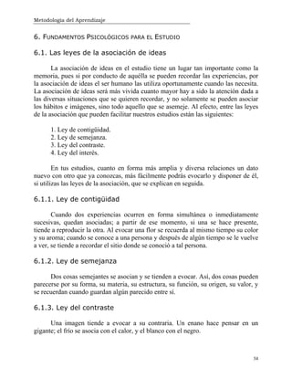 Metodología del Aprendizaje
34
6. FUNDAMENTOS PSICOLÓGICOS PARA EL ESTUDIO
6.1. Las leyes de la asociación de ideas
La asociación de ideas en el estudio tiene un lugar tan importante como la
memoria, pues si por conducto de aquélla se pueden recordar las experiencias, por
la asociación de ideas el ser humano las utiliza oportunamente cuando las necesita.
La asociación de ideas será más vivida cuanto mayor hay a sido la atención dada a
las diversas situaciones que se quieren recordar, y no solamente se pueden asociar
los hábitos e imágenes, sino todo aquello que se asemeje. Al efecto, entre las leyes
de la asociación que pueden facilitar nuestros estudios están las siguientes:
1. Ley de contigüidad.
2. Ley de semejanza.
3. Ley del contraste.
4. Ley del interés.
En tus estudios, cuanto en forma más amplia y diversa relaciones un dato
nuevo con otro que ya conozcas, más fácilmente podrás evocarlo y disponer de él,
si utilizas las leyes de la asociación, que se explican en seguida.
6.1.1. Ley de contigüidad
Cuando dos experiencias ocurren en forma simultánea o inmediatamente
sucesivas, quedan asociadas; a partir de ese momento, si una se hace presente,
tiende a reproducir la otra. Al evocar una flor se recuerda al mismo tiempo su color
y su aroma; cuando se conoce a una persona y después de algún tiempo se le vuelve
a ver, se tiende a recordar el sitio donde se conoció a tal persona.
6.1.2. Ley de semejanza
Dos cosas semejantes se asocian y se tienden a evocar. Así, dos cosas pueden
parecerse por su forma, su materia, su estructura, su función, su origen, su valor, y
se recuerdan cuando guardan algún parecido entre sí.
6.1.3. Ley del contraste
Una imagen tiende a evocar a su contraria. Un enano hace pensar en un
gigante; el frío se asocia con el calor, y el blanco con el negro.
 