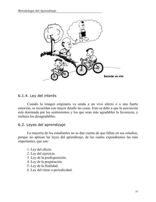 Metodología del Aprendizaje
35
6.1.4. Ley del interés
Cuando la imagen originaria va unida a un vivo afecto o a una fuerte
emoción, se recuerdan con mayor detalle las cosas. Esto se debe a que la asociación
está dominada por los sentimientos y los que sean más agradables la favorecen, y
rechaza los desagradables.
6.2. Leyes del aprendizaje
La mayoría de los estudiantes no se dan cuenta de que fallan en sus estudios,
porque no aplican las leyes del aprendizaje, de las cuales expondremos las más
importantes, que son:
1. Ley del efecto.
2. Ley del ejercicio.
3. Ley de la predisposición.
4. Ley de la preparación.
5. Ley de la finalidad.
6. Ley del ritmo o periodicidad.
 