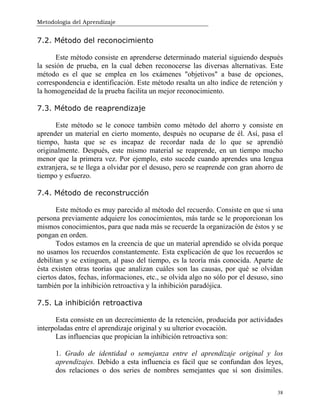 Metodología del Aprendizaje
38
7.2. Método del reconocimiento
Este método consiste en aprenderse determinado material siguiendo después
la sesión de prueba, en la cual deben reconocerse las diversas alternativas. Este
método es el que se emplea en los exámenes "objetivos" a base de opciones,
correspondencia e identificación. Este método resalta un alto índice de retención y
la homogeneidad de la prueba facilita un mejor reconocimiento.
7.3. Método de reaprendizaje
Este método se le conoce también como método del ahorro y consiste en
aprender un material en cierto momento, después no ocuparse de él. Así, pasa el
tiempo, hasta que se es incapaz de recordar nada de lo que se aprendió
originalmente. Después, este mismo material se reaprende, en un tiempo mucho
menor que la primera vez. Por ejemplo, esto sucede cuando aprendes una lengua
extranjera, se te llega a olvidar por el desuso, pero se reaprende con gran ahorro de
tiempo y esfuerzo.
7.4. Método de reconstrucción
Este método es muy parecido al método del recuerdo. Consiste en que si una
persona previamente adquiere los conocimientos, más tarde se le proporcionan los
mismos conocimientos, para que nada más se recuerde la organización de éstos y se
pongan en orden.
Todos estamos en la creencia de que un material aprendido se olvida porque
no usamos los recuerdos constantemente. Esta explicación de que los recuerdos se
debilitan y se extinguen, al paso del tiempo, es la teoría más conocida. Aparte de
ésta existen otras teorías que analizan cuáles son las causas, por qué se olvidan
ciertos datos, fechas, informaciones, etc., se olvida algo no sólo por el desuso, sino
también por la inhibición retroactiva y la inhibición paradójica.
7.5. La inhibición retroactiva
Esta consiste en un decrecimiento de la retención, producida por actividades
interpoladas entre el aprendizaje original y su ulterior evocación.
Las influencias que propician la inhibición retroactiva son:
1. Grado de identidad o semejanza entre el aprendizaje original y los
aprendizajes. Debido a esta influencia es fácil que se confundan dos leyes,
dos relaciones o dos series de nombres semejantes que sí son disímiles.
 