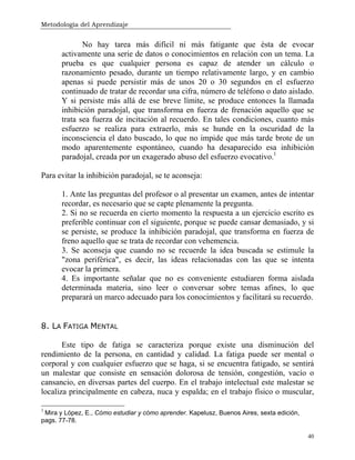 Metodología del Aprendizaje
40
No hay tarea más difícil ni más fatigante que ésta de evocar
activamente una serie de datos o conocimientos en relación con un tema. La
prueba es que cualquier persona es capaz de atender un cálculo o
razonamiento pesado, durante un tiempo relativamente largo, y en cambio
apenas si puede persistir más de unos 20 o 30 segundos en el esfuerzo
continuado de tratar de recordar una cifra, número de teléfono o dato aislado.
Y si persiste más allá de ese breve límite, se produce entonces la llamada
inhibición paradojal, que transforma en fuerza de frenación aquello que se
trata sea fuerza de incitación al recuerdo. En tales condiciones, cuanto más
esfuerzo se realiza para extraerlo, más se hunde en la oscuridad de la
inconsciencia el dato buscado, lo que no impide que más tarde brote de un
modo aparentemente espontáneo, cuando ha desaparecido esa inhibición
paradojal, creada por un exagerado abuso del esfuerzo evocativo.1
Para evitar la inhibición paradojal, se te aconseja:
1. Ante las preguntas del profesor o al presentar un examen, antes de intentar
recordar, es necesario que se capte plenamente la pregunta.
2. Si no se recuerda en cierto momento la respuesta a un ejercicio escrito es
preferible continuar con el siguiente, porque se puede cansar demasiado, y si
se persiste, se produce la inhibición paradojal, que transforma en fuerza de
freno aquello que se trata de recordar con vehemencia.
3. Se aconseja que cuando no se recuerde la idea buscada se estimule la
"zona periférica", es decir, las ideas relacionadas con las que se intenta
evocar la primera.
4. Es importante señalar que no es conveniente estudiaren forma aislada
determinada materia, sino leer o conversar sobre temas afines, lo que
preparará un marco adecuado para los conocimientos y facilitará su recuerdo.
8. LA FATIGA MENTAL
Este tipo de fatiga se caracteriza porque existe una disminución del
rendimiento de la persona, en cantidad y calidad. La fatiga puede ser mental o
corporal y con cualquier esfuerzo que se haga, si se encuentra fatigado, se sentirá
un malestar que consiste en sensación dolorosa de tensión, congestión, vacío o
cansancio, en diversas partes del cuerpo. En el trabajo intelectual este malestar se
localiza principalmente en cabeza, nuca y espalda; en el trabajo físico o muscular,
1
Mira y López, E., Cómo estudiar y cómo aprender. Kapelusz, Buenos Aires, sexta edición,
pags. 77-78.
 