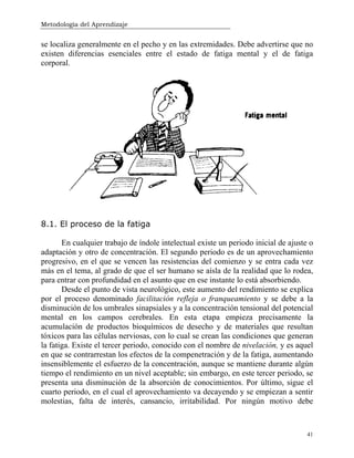 Metodología del Aprendizaje
41
se localiza generalmente en el pecho y en las extremidades. Debe advertirse que no
existen diferencias esenciales entre el estado de fatiga mental y el de fatiga
corporal.
8.1. El proceso de la fatiga
En cualquier trabajo de índole intelectual existe un periodo inicial de ajuste o
adaptación y otro de concentración. El segundo periodo es de un aprovechamiento
progresivo, en el que se vencen las resistencias del comienzo y se entra cada vez
más en el tema, al grado de que el ser humano se aísla de la realidad que lo rodea,
para entrar con profundidad en el asunto que en ese instante lo está absorbiendo.
Desde el punto de vista neurológico, este aumento del rendimiento se explica
por el proceso denominado facilitación refleja o franqueamiento y se debe a la
disminución de los umbrales sinapsiales y a la concentración tensional del potencial
mental en los campos cerebrales. En esta etapa empieza precisamente la
acumulación de productos bioquímicos de desecho y de materiales que resultan
tóxicos para las células nerviosas, con lo cual se crean las condiciones que generan
la fatiga. Existe el tercer periodo, conocido con el nombre de nivelación, y es aquel
en que se contrarrestan los efectos de la compenetración y de la fatiga, aumentando
insensiblemente el esfuerzo de la concentración, aunque se mantiene durante algún
tiempo el rendimiento en un nivel aceptable; sin embargo, en este tercer periodo, se
presenta una disminución de la absorción de conocimientos. Por último, sigue el
cuarto periodo, en el cual el aprovechamiento va decayendo y se empiezan a sentir
molestias, falta de interés, cansancio, irritabilidad. Por ningún motivo debe
 