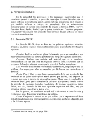 Metodología del Aprendizaje
43
9. MÉTODOS DE ESTUDIO
En la actualidad los psicólogos y los pedagogos recomiendan que el
estudiante aprenda a estudiar, y para ello, aconsejan diversas fórmulas con las
cuales se busca esencialmente que el alumno participe activamente en el estudio, y
que también refuerce e integre su aprendizaje. En las universidades
norteamericanas se expone como método de estudio la fórmula SQ3R. (Survey,
Question, Read, Recite, Revise), que se puede traducir por: "explorar, preguntar,
leer, recitar y revisar; así, han aparecido otras fórmulas de gran utilidad, las cuales
conocerás a continuación.
9.1. Fórmula EPL2R3
La fórmula EPL2R tiene su base en las palabras siguientes: examine,
pregunte, lea, repita y revise; estas palabras indican que el estudiante debe hacer lo
siguiente:
Examine. Realizar una lectura global del material que se va a estudiar, o sea,
hacer el reconocimiento de un tema para tener una perspectiva general del mismo.
Pregunte. Realizar una revisión del material que va a estudiarse,
formulándose a la vez una serie de preguntas sobre el tema. Se pueden leer las
preguntas de los ejercicios que vienen por lo general al final de un capítulo.
Lea. Proceder a una lectura concentrada y comprensiva, sin pasar por alto las
gráficas y los mapas, pues ellos se recuerdan más fácilmente que ciertas frases o
párrafos.
Repita. Con el libro cerrado hacer una recitación de lo que se asimiló. Por
recitación no se quiere decir que se repita palabra por palabra, sino exponer un
resumen que capte la esencia de un párrafo o pasaje. Ahora bien, sí es aplicable la
recitación literal, pero previa comprensión del tema, por ejemplo, cuando se trate
de recordar de memoria fórmulas, vocabulario de lenguas extranjeras, datos,
fechas, etc. Así, después de leer cada apartado importante del libro, hay que
cerrarlo e intentar reconstruir lo que se leyó.
Por lo general, un estudiante normal realiza de cuatro a cinco lecturas y
recitaciones antes de dominar el contenido de un tema.
Revise. Comparar la síntesis verbal que se hizo con lo expuesto en el libro.
Esta última etapa consiste en investigar los conocimientos que hayas adquirido, con
el fin de hacer repasos.
3
Consúltese Maddox, Harry, op., cit., págs. 55-61.
 