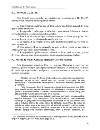 Metodología del Aprendizaje
44
9.2. Fórmula 2L,2S,2R
Una fórmula muy conocida y cuya práctica se recomienda es la 2L, 2S, 2R4
,
misma que se compone de las siguientes etapas:
L. Esta primera L significa que se debe realizar una lectura general del tema
que se habrá de estudiar.
L. La segunda L indica que se debe hacer otra lectura del tema a estudiar,
pero deteniéndose y comprendiendo los párrafos.
S. Esta S es la señal de que se deben subrayar las ideas principales. Esta
parte, en lo general, se coordina con la sección anterior.
S. La segunda S se refiere a que se debe elaborar una síntesis, conforme las
ideas subrayadas.
R. Esta primera R es la indicación de que se debe repetir en voz alta la
síntesis, para que se fije auditivamente el tema.
R. La segunda R significa que se realizará, en forma oral, un repaso general
del tema, tal como si en esos momentos estuvieras participando en la clase.
9.3. Método de estudio González Blackaller-Guevara Ramírez
Los distinguidos maestros: Ciro E. González Blackaller y Luis Guevara
Ramírez, quienes siempre se han preocupado por ofrecer a los estudiantes los frutos
de su trabajo, experiencia e inteligencia, presentan un método de estudio con las
palabras siguientes:
Estudiar no es un fin. Es un medio del que nos servimos para aprender.
Aprender es un proceso mental que nos permite comprender lo que
estudiamos. Y comprender es saber aplicar lo aprendido, analizarlo, sintetizarlo
y valorarlo.
Para comprender bien la materia de estudio debemos antes que todo,
tener interés en ella, esto es, demostrar curiosidad por el problema que se nos
plantea. Si tenemos interés podremos, fácilmente eliminar la distracción y, con
ello, aumentar nuestra concentración en el estudio.
Estudiar significa también indagar, averiguar es inquirir; en una palabra,
significa investigar. Toda investigación debe traducirse en un cuestionario que
contenga las preguntas cuyas respuestas encontrarás en los documentos que
vas a estudiar (libros de texto, obras de consulta, etc.) Antes de iniciar el
estudio se debe tener a la mano todo el material necesario —libros, notas,
lápices, gomas, cuadernos, ejercicios, etcétera—, a fin de no interrumpir el
estudio porque éste requiere continuidad, ritmo y trabajo constante. Es
4
Esta fórmula se puede consultar con toda amplitud en Echegaray de Juárez, Elena M., Estudio
dirigido 1. Kapelusz, Buenos Aires, 1972, págs. 26-28.
 