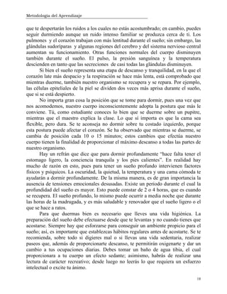 Metodología del Aprendizaje
18
que te despertarán los ruidos a los cuales no estás acostumbrado; en cambio, puedes
seguir durmiendo aunque un ruido intenso familiar se produzca cerca de ti. Los
pulmones y el corazón trabajan con más lentitud durante el sueño; sin embargo, las
glándulas sudoríparas y algunas regiones del cerebro y del sistema nervioso central
aumentan su funcionamiento. Otras funciones normales del cuerpo disminuyen
también durante el sueño. El pulso, la presión sanguínea y la temperatura
descienden en tanto que las secreciones de casi todas las glándulas disminuyen.
Si bien el sueño representa una etapa de descanso y tranquilidad, en la que el
corazón late más despacio y la respiración se hace más lenta, está comprobado que
mientras duerme, también nuestro organismo se recupera y se repara. Por ejemplo,
las células epiteliales de la piel se dividen dos veces más aprisa durante el sueño,
que si se está despierto.
No importa gran cosa la posición que se tome para dormir, pues una vez que
nos acomodemos, nuestro cuerpo inconscientemente adopta la postura que más le
conviene. Tú, como estudiante conoces lo bien que se duerme sobre un pupitre,
mientras que el maestro explica la clase. Lo que sí importa es que la cama sea
flexible, pero dura. Se te aconseja no dormir sobre tu costado izquierdo, porque
esta postura puede afectar el corazón. Se ha observado que mientras se duerme, se
cambia de posición cada 10 o 15 minutos; estos cambios que efectúa nuestro
cuerpo tienen la finalidad de proporcionar el máximo descanso a todas las partes de
nuestro organismo.
Hay un refrán que dice que para dormir profundamente “hace falta tener el
estomago ligero, la conciencia tranquila y los pies calientes”. En realidad hay
mucho de razón en esto, pues para tener un sueño profundo intervienen factores
físicos y psíquicos. La oscuridad, la quietud, la temperatura y una cama cómoda te
ayudarán a dormir profundamente. De la misma manera, es de gran importancia la
ausencia de tensiones emocionales desusadas. Existe un periodo durante el cual la
profundidad del sueño es mayor. Esto puede constar de 2 o 4 horas, que es cuando
se recupera. El sueño profundo, lo mismo puede ocurrir a media noche que durante
las horas de la madrugada, y es más saludable y renovador que el sueño ligero o el
que se hace a ratos.
Para que duermas bien es necesario que lleves una vida higiénica. La
preparación del sueño debe efectuarse desde que te levantas y no cuando tienes que
acostarse. Siempre hay que esforzarse para conseguir un ambiente propicio para el
sueño; así, es importante que establezcas hábitos regulares antes de acostarte. Se te
recomienda, sobre todo si digieres mal o si llevas una vida sedentaria, realizar
paseos que, además de proporcionarte descanso, te permitirán oxigenarte y dar un
cambio a tus ocupaciones diarias. Debes tomar un baño de agua tibia, el cual
proporcionara a tu cuerpo un efecto sedante; asimismo, habrás de realizar una
lectura de carácter recreativo; desde luego no leerás lo que requiera un esfuerzo
intelectual o excite tu ánimo.
 