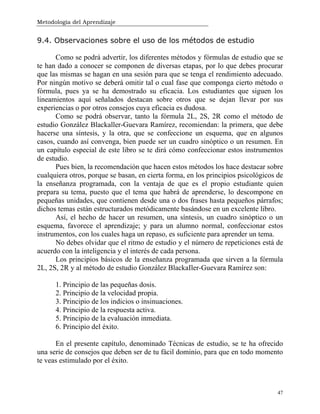Metodología del Aprendizaje
47
9.4. Observaciones sobre el uso de los métodos de estudio
Como se podrá advertir, los diferentes métodos y fórmulas de estudio que se
te han dado a conocer se componen de diversas etapas, por lo que debes procurar
que las mismas se hagan en una sesión para que se tenga el rendimiento adecuado.
Por ningún motivo se deberá omitir tal o cual fase que componga cierto método o
fórmula, pues ya se ha demostrado su eficacia. Los estudiantes que siguen los
lineamientos aquí señalados destacan sobre otros que se dejan llevar por sus
experiencias o por otros consejos cuya eficacia es dudosa.
Como se podrá observar, tanto la fórmula 2L, 2S, 2R como el método de
estudio González Blackaller-Guevara Ramírez, recomiendan: la primera, que debe
hacerse una síntesis, y la otra, que se confeccione un esquema, que en algunos
casos, cuando así convenga, bien puede ser un cuadro sinóptico o un resumen. En
un capítulo especial de este libro se te dirá cómo confeccionar estos instrumentos
de estudio.
Pues bien, la recomendación que hacen estos métodos los hace destacar sobre
cualquiera otros, porque se basan, en cierta forma, en los principios psicológicos de
la enseñanza programada, con la ventaja de que es el propio estudiante quien
prepara su tema, puesto que el tema que habrá de aprenderse, lo descompone en
pequeñas unidades, que contienen desde una o dos frases hasta pequeños párrafos;
dichos temas están estructurados metódicamente basándose en un excelente libro.
Así, el hecho de hacer un resumen, una síntesis, un cuadro sinóptico o un
esquema, favorece el aprendizaje; y para un alumno normal, confeccionar estos
instrumentos, con los cuales haga un repaso, es suficiente para aprender un tema.
No debes olvidar que el ritmo de estudio y el número de repeticiones está de
acuerdo con la inteligencia y el interés de cada persona.
Los principios básicos de la enseñanza programada que sirven a la fórmula
2L, 2S, 2R y al método de estudio González BlackaIler-Guevara Ramírez son:
1. Principio de las pequeñas dosis.
2. Principio de la velocidad propia.
3. Principio de los indicios o insinuaciones.
4. Principio de la respuesta activa.
5. Principio de la evaluación inmediata.
6. Principio del éxito.
En el presente capítulo, denominado Técnicas de estudio, se te ha ofrecido
una serie de consejos que deben ser de tu fácil dominio, para que en todo momento
te veas estimulado por el éxito.
 