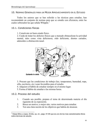 Metodología del Aprendizaje
48
10. NORMAS GENERALES PARA UN MEJOR APROVECHAMIENTO EN EL ESTUDIO
Todos los autores que se han referido a las técnicas para estudiar, han
recomendado un conjunto de normas para que se estudie con eficiencia, entre las
cuales sobresalen las que señala Whipple.5
10.1. Condiciones físicas
1. Consérvate en buen estado físico.
2. Cuida de tratar los defectos físicos que a menudo obstaculizan la actividad
mental, tales como vista defectuosa, oído deficiente, dientes cariados,
adenoides u obstrucción nasal.
3. Procura que las condiciones de trabajo (luz, temperatura, humedad, ropa,
silla, escritorio, etc.) sean favorables para el estudio.
4. Adquiere el hábito de estudiar siempre en el mismo lugar.
5. Forma el hábito de estudiar a las mismas horas.
10.2. Proceso del estudio
1. Cuando sea posible, prepara el tema de determinada materia al día
siguiente de su exposición.
2. Busca un motivo, o mejor aún, varios motivos para estudiar.
3. Ten una clara noción de los objetivos que habrás de alcanzar.
5
Véase Mira y López, Emilio, op. cit., pags. 91-95 que es uno de los mas caracterizados libros
sobre técnicas de estudio.
 