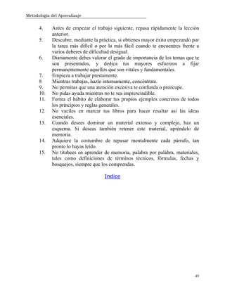 Metodología del Aprendizaje
49
4. Antes de empezar el trabajo siguiente, repasa rápidamente la lección
anterior.
5. Descubre, mediante la práctica, si obtienes mayor éxito empezando por
la tarea más difícil o por la más fácil cuando te encuentres frente a
varios deberes de dificultad desigual.
6. Diariamente debes valorar el grado de importancia de los temas que te
son presentados, y dedica tus mayores esfuerzos a fijar
permanentemente aquellos que son vitales y fundamentales.
7. Empieza a trabajar prestamente.
8 Mientras trabajas, hazlo intensamente, concéntrate.
9. No permitas que una atención excesiva te confunda o preocupe.
10. No pidas ayuda mientras no te sea imprescindible.
11. Forma el hábito de elaborar tus propios ejemplos concretos de todos
los principios y reglas generales.
12. No vaciles en marcar tus libros para hacer resaltar así las ideas
esenciales.
13. Cuando desees dominar un material extenso y complejo, haz un
esquema. Si deseas también retener este material, apréndelo de
memoria.
14. Adquiere la costumbre de repasar mentalmente cada párrafo, tan
pronto lo hayas leído.
15. No titubees en aprender de memoria, palabra por palabra, materiales,
tales como definiciones de términos técnicos, fórmulas, fechas y
bosquejos, siempre que los comprendas.
Indice
 