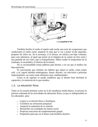 Metodología del Aprendizaje
19
También facilita el sueño el repetir cada noche una serie de ocupaciones que
condicionan el sueño como: preparar la ropa que te vas a poner al día siguiente,
preparar los útiles etc. Se te aconseja, si lo deseas, oír música con bajo volumen,
pues esto adormece, al igual que poner en la lámpara de tu cuarto un foco azul o
una pantalla de ese color, que es tranquilizante. Debes cuidar la temperatura de la
recámara, la oscuridad y el silencio de la misma.
No es recomendable tomar píldoras para dormir, a no ser que el médico las
haya prescrito.
Es conveniente que elimines los hábitos que alejen el sueño, como tomar
café o té, ingerir bebidas embriagantes, fumar, discutir, ver televisión o películas
impresionantes, así como cenar alimentos muy condimentados.
Como es de suponer se puede establecer que el dormir bien facilitará la
captación y la retención de lo que estudies.
1.2. La educación física
Tanto en la escuela primaria como en la de enseñanza media básica, se procura la
práctica ordenada de las actividades de educación física, ya que es indispensable en
los educandos para:
• Lograr su evolución física y fisiológica.
• Coordinar sus estructuras psíquicas.
• Asegurar la expansión de su carácter.
• Desarrollar sus cualidades de interés social.
• Propiciar reacciones de comportamiento grupal.
• Prepararlos para que en el futuro sean hombres diestros.
 