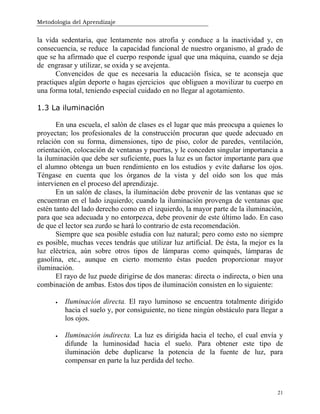 Metodología del Aprendizaje
21
la vida sedentaria, que lentamente nos atrofia y conduce a la inactividad y, en
consecuencia, se reduce la capacidad funcional de nuestro organismo, al grado de
que se ha afirmado que el cuerpo responde igual que una máquina, cuando se deja
de engrasar y utilizar, se oxida y se avejenta.
Convencidos de que es necesaria la educación física, se te aconseja que
practiques algún deporte o hagas ejercicios que obliguen a movilizar tu cuerpo en
una forma total, teniendo especial cuidado en no llegar al agotamiento.
1.3 La iluminación
En una escuela, el salón de clases es el lugar que más preocupa a quienes lo
proyectan; los profesionales de la construcción procuran que quede adecuado en
relación con su forma, dimensiones, tipo de piso, color de paredes, ventilación,
orientación, colocación de ventanas y puertas, y le conceden singular importancia a
la iluminación que debe ser suficiente, pues la luz es un factor importante para que
el alumno obtenga un buen rendimiento en los estudios y evite dañarse los ojos.
Téngase en cuenta que los órganos de la vista y del oído son los que más
intervienen en el proceso del aprendizaje.
En un salón de clases, la iluminación debe provenir de las ventanas que se
encuentran en el lado izquierdo; cuando la iluminación provenga de ventanas que
estén tanto del lado derecho como en el izquierdo, la mayor parte de la iluminación,
para que sea adecuada y no entorpezca, debe provenir de este último lado. En caso
de que el lector sea zurdo se hará lo contrario de esta recomendación.
Siempre que sea posible estudia con luz natural; pero como esto no siempre
es posible, muchas veces tendrás que utilizar luz artificial. De ésta, la mejor es la
luz eléctrica, aún sobre otros tipos de lámparas como quinqués, lámparas de
gasolina, etc., aunque en cierto momento éstas pueden proporcionar mayor
iluminación.
El rayo de luz puede dirigirse de dos maneras: directa o indirecta, o bien una
combinación de ambas. Estos dos tipos de iluminación consisten en lo siguiente:
• Iluminación directa. El rayo luminoso se encuentra totalmente dirigido
hacia el suelo y, por consiguiente, no tiene ningún obstáculo para llegar a
los ojos.
• Iluminación indirecta. La luz es dirigida hacia el techo, el cual envía y
difunde la luminosidad hacia el suelo. Para obtener este tipo de
iluminación debe duplicarse la potencia de la fuente de luz, para
compensar en parte la luz perdida del techo.
 