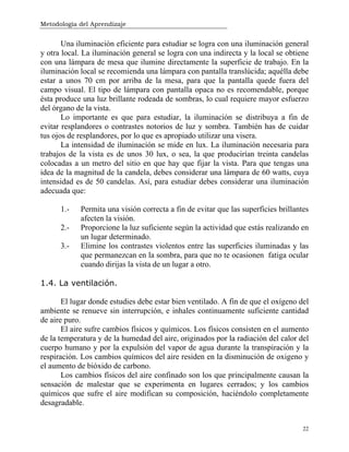 Metodología del Aprendizaje
22
Una iluminación eficiente para estudiar se logra con una iluminación general
y otra local. La iluminación general se logra con una indirecta y la local se obtiene
con una lámpara de mesa que ilumine directamente la superficie de trabajo. En la
iluminación local se recomienda una lámpara con pantalla translúcida; aquélla debe
estar a unos 70 cm por arriba de la mesa, para que la pantalla quede fuera del
campo visual. El tipo de lámpara con pantalla opaca no es recomendable, porque
ésta produce una luz brillante rodeada de sombras, lo cual requiere mayor esfuerzo
del órgano de la vista.
Lo importante es que para estudiar, la iluminación se distribuya a fin de
evitar resplandores o contrastes notorios de luz y sombra. También has de cuidar
tus ojos de resplandores, por lo que es apropiado utilizar una visera.
La intensidad de iluminación se mide en lux. La iluminación necesaria para
trabajos de la vista es de unos 30 lux, o sea, la que producirían treinta candelas
colocadas a un metro del sitio en que hay que fijar la vista. Para que tengas una
idea de la magnitud de la candela, debes considerar una lámpara de 60 watts, cuya
intensidad es de 50 candelas. Así, para estudiar debes considerar una iluminación
adecuada que:
1.- Permita una visión correcta a fin de evitar que las superficies brillantes
afecten la visión.
2.- Proporcione la luz suficiente según la actividad que estás realizando en
un lugar determinado.
3.- Elimine los contrastes violentos entre las superficies iluminadas y las
que permanezcan en la sombra, para que no te ocasionen fatiga ocular
cuando dirijas la vista de un lugar a otro.
1.4. La ventilación.
El lugar donde estudies debe estar bien ventilado. A fin de que el oxígeno del
ambiente se renueve sin interrupción, e inhales continuamente suficiente cantidad
de aire puro.
El aire sufre cambios físicos y químicos. Los físicos consisten en el aumento
de la temperatura y de la humedad del aire, originados por la radiación del calor del
cuerpo humano y por la expulsión del vapor de agua durante la transpiración y la
respiración. Los cambios químicos del aire residen en la disminución de oxigeno y
el aumento de bióxido de carbono.
Los cambios físicos del aire confinado son los que principalmente causan la
sensación de malestar que se experimenta en lugares cerrados; y los cambios
químicos que sufre el aire modifican su composición, haciéndolo completamente
desagradable.
 