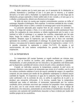 Metodología del Aprendizaje
24
Se debe respirar por la nariz para que, en el momento de la inhalación se
caliente, humedezca y purifique el aire a su paso por la mucosa, y al espirar
devuelva a la nariz calor y humedad. La espiración tiene que ser más larga que la
inhalación, porque espirando a fondo saldrá todo el aire viciado, y el aire que se va
a inhalar a continuación, obrará con eficiencia en la sangre.
Se debe de tener en cuenta que respirar correctamente consiste en inflar el
estómago, bajando el diafragma. Para expulsar la máxima cantidad de aire viciado,
el diafragma debe volver a subir y contraer el estomago para vaciar los pulmones.
La posición adecuada para respirar bien de pie consiste en extender los
brazos a lo largo del cuerpo; o bien, si se está acostado, se debe permanecer boca
arriba. En cualquiera de estas posturas se inhala regularmente por la nariz y con
lentitud se infla el estómago y se separan las costillas, empezando por las más
bajas, luego las medias y por último las superiores; no se deben mover los
hombros. Después sigue la espiración, que se hará por la boca con suavidad,
apretando las costillas y oprimiendo el estómago. Se puede hacer una respiración
rítmica y con pausa de la manera siguiente: empezar la inspiración y contar: 1-2-3;
4, parada; comenzar la espiración y contar 5-6-7-8-9; 10, parada, y así
sucesivamente, de esta manera comprobarás los grandes beneficios de la
respiración.
1.5. La temperatura
La temperatura del cuerpo humano se regula mediante un sistema muy
delicado, que se localiza en cerebro, piel, pulmones, músculos y glándulas.
Normalmente, el calor producido por los músculos y las glándulas está balanceado
por la dispersión y pérdida del mismo a través de piel, orina y productos fecales.
Cuando un individuo aumenta la temperatura corporal, la piel envía un
mensaje eléctrico a una especie de termostato que existe en el cerebro, con lo cual
los centros cerebrales ordenan el envío de mayor cantidad de sangre a la superficie
corporal; de esta manera por medio de las glándulas sudoríparas se elimina mayor
cantidad de líquido. Al evaporarse el agua de la sudación, bajo la influencia del
calor ambiental o de la corriente de aire, se enfría la superficie de la piel y se
produce una sensación refrescante. A la inversa, cuando baja la temperatura
ambiental que rodea al individuo, el termostato representado por los centros
cerebrales envía corrientes nerviosas que contraen los pequeños vasos sanguíneos
de la piel, con lo cual circula menos cantidad de sangre, la que se dirige de
preferencia a los músculos, aumentando en esta forma el metabolismo muscular. En
ocasiones este aumento del metabolismo muscular se hace evidente por medio del
temblor propio de los escalofríos.
 