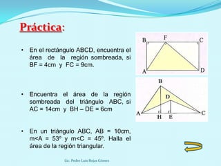 Práctica:
• En el rectángulo ABCD, encuentra el
  área de la región sombreada, si
  BF = 4cm y FC = 9cm.



• Encuentra el área de la región
  sombreada del triángulo ABC, si
  AC = 14cm y BH – DE = 6cm


• En un triángulo ABC, AB = 10cm,
  m<A = 53º y m<C = 45º. Halla el
  área de la región triangular.

              Lic. Pedro Luis Rojas Gómez
 