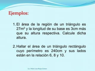 Ejemplos:

 1. El área de la región de un triángulo es
    27m2 y la longitud de su base es 3cm más
    que su altura respectiva. Calcule dicha
    altura.

 2. Hallar el área de un triángulo rectángulo
    cuyo perímetro es 240cm y sus lados
    están en la relación 6, 8 y 10.


         Lic. Pedro Luis Rojas Gómez
 