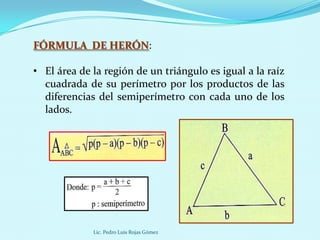 FÓRMULA DE HERÓN:

• El área de la región de un triángulo es igual a la raíz
  cuadrada de su perímetro por los productos de las
  diferencias del semiperímetro con cada uno de los
  lados.




             Lic. Pedro Luis Rojas Gómez
 