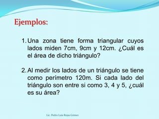 Ejemplos:

 1. Una zona tiene forma triangular cuyos
    lados miden 7cm, 9cm y 12cm. ¿Cuál es
    el área de dicho triángulo?

 2. Al medir los lados de un triángulo se tiene
    como perímetro 120m. Si cada lado del
    triángulo son entre si como 3, 4 y 5, ¿cuál
    es su área?


          Lic. Pedro Luis Rojas Gómez
 