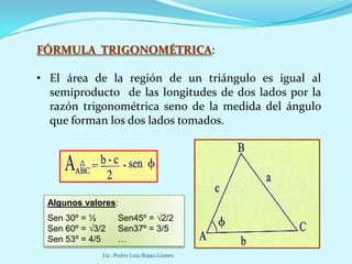 FÓRMULA TRIGONOMÉTRICA:

• El área de la región de un triángulo es igual al
  semiproducto de las longitudes de dos lados por la
  razón trigonométrica seno de la medida del ángulo
  que forman los dos lados tomados.




  Algunos valores:
  Sen 30º = ½       Sen45º = √2/2
  Sen 60º = √3/2    Sen37º = 3/5
  Sen 53º = 4/5     …
               Lic. Pedro Luis Rojas Gómez
 