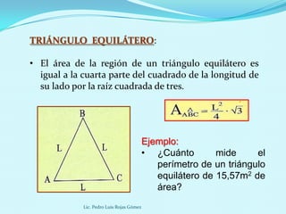 TRIÁNGULO EQUILÁTERO:

• El área de la región de un triángulo equilátero es
  igual a la cuarta parte del cuadrado de la longitud de
  su lado por la raíz cuadrada de tres.




                                       Ejemplo:
                                       • ¿Cuánto        mide     el
                                          perímetro de un triángulo
                                          equilátero de 15,57m2 de
                                          área?
             Lic. Pedro Luis Rojas Gómez
 