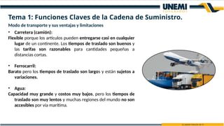 Modo de transporte y sus ventajas y limitaciones
• Carretera (camión):
Flexible porque los artículos pueden entregarse casi en cualquier
lugar de un continente. Los tiempos de traslado son buenos y
las tarifas son razonables para cantidades pequeñas a
distancias cortas.
• Ferrocarril:
Barato pero los tiempos de traslado son largos y están sujetos a
variaciones.
• Agua:
Capacidad muy grande y costos muy bajos, pero los tiempos de
traslado son muy lentos y muchas regiones del mundo no son
accesibles por vía marítima.
Tema 1: Funciones Claves de la Cadena de Suministro.
 