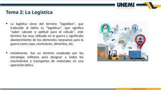 Tema 2: La Logística
• La logística viene del término “logistikos”, que
traducido al latino es “logisticus”, que significa
“saber calcular o aptitud para el cálculo”, este
término fue muy utilizado en la guerra y significaba
abastecimiento de los elementos necesarios para la
guerra como ropa, municiones, alimentos, etc.
• Inicialmente, fue un término empleado por los
estrategas militares para designar a todos los
movimientos y transportes de materiales en una
operación bélica.
 