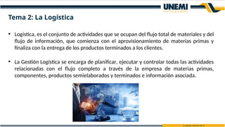 • Logística, es el conjunto de actividades que se ocupan del flujo total de materiales y del
flujo de información, que comienza con el aprovisionamiento de materias primas y
finaliza con la entrega de los productos terminados a los clientes.
• La Gestión Logística se encarga de planificar, ejecutar y controlar todas las actividades
relacionadas con el flujo completo a través de la empresa de materias primas,
componentes, productos semielaborados y terminados e información asociada.
Tema 2: La Logística
 