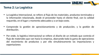 • La Logística Internacional, se refiere al flujo de los materiales, productos terminados y
la información relacionada, desde el proveedor hasta el cliente final, con la calidad
requerida, en el lugar y momento adecuados y a un bajo costo.
• Comprende la gestión de aprovisionamiento y de producción, y la gestión de
distribución.
• Por ende, la logística internacional se refiere al diseño de un método que controla el
flujo de materiales que van hacia la empresa, abarcando toda la gama de operaciones
del movimiento de productos y por ello simultáneamente las importaciones y
exportaciones
Tema 2: La Logística
 