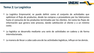 • La Logística Empresarial, se puede definir como el conjunto de actividades que
optimizan el flujo de productos, desde las compras a proveedores por los fabricantes
hasta el consumo de los productos terminados por los clientes. Así como los flujos de
información que genera este proceso, dando satisfacción al cliente y a un mínimo
costo.
• La logística se desarrolla mediante una serie de actividades en cadena y de forma
interrelacionada.
• La manera de llevar a cabo cada una de las actividades logísticas, influye en las demás.
Tema 2: La Logística
 