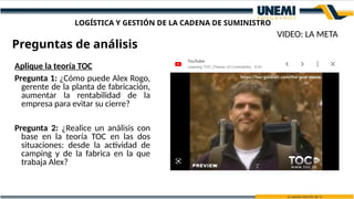 LOGÍSTICA Y GESTIÓN DE LA CADENA DE SUMINISTRO
VIDEO: LA META
Preguntas de análisis
Aplique la teoría TOC
Pregunta 1: ¿Cómo puede Alex Rogo,
gerente de la planta de fabricación,
aumentar la rentabilidad de la
empresa para evitar su cierre?
Pregunta 2: ¿Realice un análisis con
base en la teoría TOC en las dos
situaciones: desde la actividad de
camping y de la fabrica en la que
trabaja Alex?
 