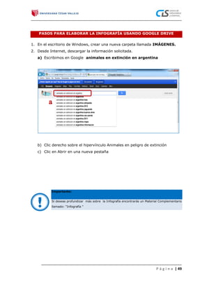 PASOS PARA ELABORAR LA INFOGRAFÍA USANDO GOOGLE DRIVE


1. En el escritorio de Windows, crear una nueva carpeta llamada IMÁGENES.
2. Desde Internet, descargar la información solicitada.
   a) Escribimos en Google animales en extinción en argentina




   b) Clic derecho sobre el hipervínculo Animales en peligro de extinción
   c) Clic en Abrir en una nueva pestaña




           Importante:



   !       Si deseas profundizar más sobre la Infografía encontrarás un Material Complementario
           llamado: “Infografía “




                                                                              P á g i n a | 49
 