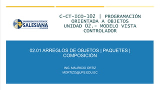 02.01 ARREGLOS DE OBJETOS | PAQUETES |
COMPOSICIÓN
ING. MAURICIO ORTIZ
MORTIZO@UPS.EDU.EC
C-CT-ICO-102 | PROGRAMACIÓN
ORIE...