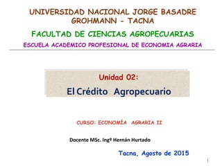 Unidad 02:
El Crédito Agropecuario
1
Tacna, Agosto de 2015
UNIVERSIDAD NACIONAL JORGE BASADRE
GROHMANN - TACNA
FACULTAD DE CIENCIAS AGROPECUARIAS
ESCUELA ACADEMICO PROFESIONAL DE ECONOMIA AGRARIA
Docente MSc. Ingº Hernán Hurtado
 