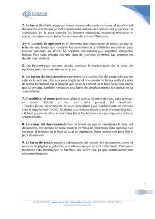 CCANCE WEBSITE | www.ccance.net | salomon@ccance.net | 999-638-991 | RPM #217344 I
http://aulavirtual.ccance.net
2
2. La barra de título, como ya hemos comentado, suele contener el nombre del
documento abierto que se está visualizando, además del nombre del programa. La
acompañan en la zona derecha los botones minimizar, maximizar/restaurar y
cerrar, comunes en casi todas las ventanas del entorno Windows.
3 y 4. La cinta de opciones es el elemento más importante de todos, ya que se
trata de una franja que contiene las herramientas y utilidades necesarias para
realizar acciones en Word. Se organiza en pestañas que engloban categorías
lógicas. Para cada pestaña hay una cinta de opciones diferente. Las veremos en
detalle más adelante.
5. Los botones para obtener ayuda, cambiar la presentación de la cinta de
opciones, minimizar, maximizar y cerrar.
6. Las barras de desplazamiento permiten la visualización del contenido que no
cabe en la ventana. Hay una para desplazar el documento de forma vertical y otra
de forma horizontal. En la imagen sólo se ve la vertical, si la hoja fuese más ancha
que la ventana, también veríamos una barra de desplazamiento horizontal en la
zona inferior.
7. Al modificar el zoom, podremos alejar o acercar el punto de vista, para apreciar
en mayor detalle o ver una vista general del resultado.
- Puedes pulsar directamente el valor porcentual (que normalmente de entrada
será el tamaño real, 100%). Se abrirá una ventana donde ajustar el zoom deseado.
- O bien puedes deslizar el marcador hacia los botones - o + que hay justo al lado,
arrastrándolo.
8. Las vistas del documento definen la forma en que se visualizará la hoja del
documento. Por defecto se suele mostrar en Vista de impresión. Esto significa que
veremos el formato de la hoja tal cual se imprimirá. Otros modos son para leer y
para diseño web.
9. La barra de estado muestra información del estado del documento, como el
número de páginas y palabras, o el idioma en que se está redactando. Podremos
modificar esta información si hacemos clic sobre ella, ya que normalmente son
realmente botones.
 
