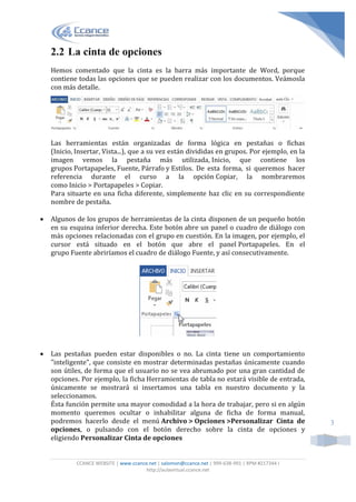 CCANCE WEBSITE | www.ccance.net | salomon@ccance.net | 999-638-991 | RPM #217344 I
http://aulavirtual.ccance.net
3
2.2 La cinta de opciones
Hemos comentado que la cinta es la barra más importante de Word, porque
contiene todas las opciones que se pueden realizar con los documentos. Veámosla
con más detalle.
Las herramientas están organizadas de forma lógica en pestañas o fichas
(Inicio, Insertar, Vista...), que a su vez están divididas en grupos. Por ejemplo, en la
imagen vemos la pestaña más utilizada, Inicio, que contiene los
grupos Portapapeles, Fuente, Párrafo y Estilos. De esta forma, si queremos hacer
referencia durante el curso a la opción Copiar, la nombraremos
como Inicio > Portapapeles > Copiar.
Para situarte en una ficha diferente, simplemente haz clic en su correspondiente
nombre de pestaña.
 Algunos de los grupos de herramientas de la cinta disponen de un pequeño botón
en su esquina inferior derecha. Este botón abre un panel o cuadro de diálogo con
más opciones relacionadas con el grupo en cuestión. En la imagen, por ejemplo, el
cursor está situado en el botón que abre el panel Portapapeles. En el
grupo Fuente abriríamos el cuadro de diálogo Fuente, y así consecutivamente.
 Las pestañas pueden estar disponibles o no. La cinta tiene un comportamiento
"inteligente", que consiste en mostrar determinadas pestañas únicamente cuando
son útiles, de forma que el usuario no se vea abrumado por una gran cantidad de
opciones. Por ejemplo, la ficha Herramientas de tabla no estará visible de entrada,
únicamente se mostrará si insertamos una tabla en nuestro documento y la
seleccionamos.
Ésta función permite una mayor comodidad a la hora de trabajar, pero si en algún
momento queremos ocultar o inhabilitar alguna de ficha de forma manual,
podremos hacerlo desde el menú Archivo > Opciones >Personalizar Cinta de
opciones, o pulsando con el botón derecho sobre la cinta de opciones y
eligiendo Personalizar Cinta de opciones
 