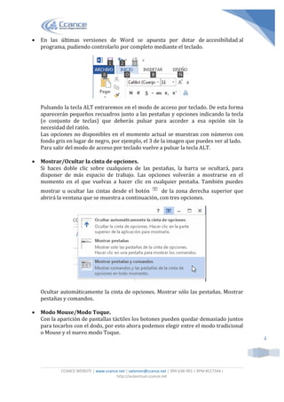 CCANCE WEBSITE | www.ccance.net | salomon@ccance.net | 999-638-991 | RPM #217344 I
http://aulavirtual.ccance.net
4
 En las últimas versiones de Word se apuesta por dotar de accesibilidad al
programa, pudiendo controlarlo por completo mediante el teclado.
Pulsando la tecla ALT entraremos en el modo de acceso por teclado. De esta forma
aparecerán pequeños recuadros junto a las pestañas y opciones indicando la tecla
(o conjunto de teclas) que deberás pulsar para acceder a esa opción sin la
necesidad del ratón.
Las opciones no disponibles en el momento actual se muestran con números con
fondo gris en lugar de negro, por ejemplo, el 3 de la imagen que puedes ver al lado.
Para salir del modo de acceso por teclado vuelve a pulsar la tecla ALT.
 Mostrar/Ocultar la cinta de opciones.
Si haces doble clic sobre cualquiera de las pestañas, la barra se ocultará, para
disponer de más espacio de trabajo. Las opciones volverán a mostrarse en el
momento en el que vuelvas a hacer clic en cualquier pestaña. También puedes
mostrar u ocultar las cintas desde el botón de la zona derecha superior que
abrirá la ventana que se muestra a continuación, con tres opciones.
Ocultar automáticamente la cinta de opciones. Mostrar sólo las pestañas. Mostrar
pestañas y comandos.
 Modo Mouse/Modo Toque.
Con la aparición de pantallas táctiles los botones pueden quedar demasiado juntos
para tocarlos con el dodo, por esto ahora podemos elegir entre el modo tradicional
o Mouse y el nuevo modo Toque.
 