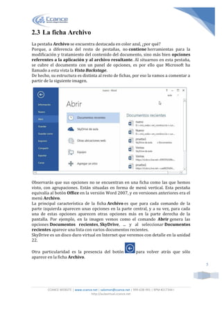 CCANCE WEBSITE | www.ccance.net | salomon@ccance.net | 999-638-991 | RPM #217344 I
http://aulavirtual.ccance.net
5
2.3 La ficha Archivo
La pestaña Archivo se encuentra destacada en color azul, ¿por qué?
Porque, a diferencia del resto de pestañas, no contiene herramientas para la
modificación y tratamiento del contenido del documento, sino más bien opciones
referentes a la aplicación y al archivo resultante. Al situarnos en esta pestaña,
se cubre el documento con un panel de opciones, es por ello que Microsoft ha
llamado a esta vista la Vista Backstage.
De hecho, su estructura es distinta al resto de fichas, por eso la vamos a comentar a
partir de la siguiente imagen.
Observarás que sus opciones no se encuentran en una ficha como las que hemos
visto, con agrupaciones. Están situadas en forma de menú vertical. Esta pestaña
equivalía al botón Office en la versión Word 2007, y en versiones anteriores era el
menú Archivo.
La principal característica de la ficha Archivo es que para cada comando de la
parte izquierda aparecen unas opciones en la parte central, y a su vez, para cada
una de estas opciones aparecen otras opciones más en la parte derecha de la
pantalla. Por ejemplo, en la imagen vemos como el comando Abrir genera las
opciones Documentos recientes, SkyDrive, ... y al seleccionar Documentos
recientes aparece una lista con varios documentos recientes.
SkyDrive es un disco duro virtual en Internet que veremos con detalle en la unidad
22.
Otra particularidad es la presencia del botón para volver atrás que sólo
aparece en la ficha Archivo.
 
