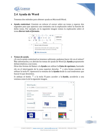 CCANCE WEBSITE | www.ccance.net | salomon@ccance.net | 999-638-991 | RPM #217344 I
http://aulavirtual.ccance.net
6
2.4 Ayuda de Word
Tenemos dos métodos para obtener ayuda en Microsoft Word.
 Ayuda contextual. Consiste en colocar el cursor sobre un icono y esperar dos
segundos para que aparezca una ventanita con la explicación sobre la función de
dicho icono. Por ejemplo, en la siguiente imagen vemos la explicación sobre el
icono Borrar todo el formato.
 Temas de ayuda.
¿Si con la ayuda contextual no tenemos suficiente, podemos hacer clic en el enlace?
Más información y se abrirán los temas de ayuda de Word (la Ayuda propiamente
dicha) relativos a ese icono.
Otras dos formas de llamar a la Ayuda son utilizar la Cinta de opciones, haciendo
clic en el interrogante de la zona superior derecha y otra forma consiste en
utilizar la tecla F1. Aparecerá la ventana de la Ayuda desde la cual tendremos que
buscar lo que deseemos.
Si utilizas el botón o la tecla F1 para acceder a la Ayuda, accederás a una
ventana como la de la siguiente imagen.
 