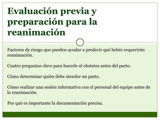 Evaluación previa y
preparación para la
reanimación
Factores de riesgo que pueden ayudar a predecir qué bebés requerirán
reanimación.
Cuatro preguntas clave para hacerle al obstetra antes del parto.
Cómo determinar quién debe atender un parto.
Cómo realizar una sesión informativa con el personal del equipo antes de
la reanimación
Por qué es importante la documentación precisa.
 