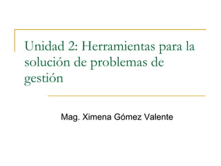 Unidad 2: Herramientas para la solución de problemas de gestión Mag. Ximena Gómez Valente 