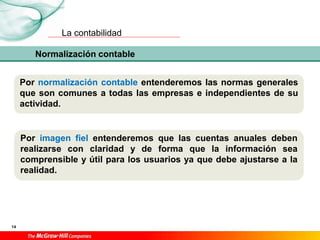 La contabilidad
14
Por normalización contable entenderemos las normas generales
que son comunes a todas las empresas e independientes de su
actividad.
Normalización contable
Por imagen fiel entenderemos que las cuentas anuales deben
realizarse con claridad y de forma que la información sea
comprensible y útil para los usuarios ya que debe ajustarse a la
realidad.
 