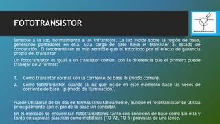 FOTOTRANSISTOR
Sensible a la luz, normalmente a los infrarrojos. La luz incide sobre la región de base,
generando portadores en ella. Esta carga de base lleva el transistor al estado de
conducción. El fototransistor es más sensible que el fotodiodo por el efecto de ganancia
propio del transistor.
Un fototransistor es igual a un transistor común, con la diferencia que el primero puede
trabajar de 2 formas:
1. Como transistor normal con la corriente de base Ib (modo común).
2. Como fototransistor, cuando la luz que incide en este elemento hace las veces de
corriente de base. Ip (modo de iluminación).
Puede utilizarse de las dos en formas simultáneamente, aunque el fototransistor se utiliza
principalmente con el pin de la base sin conectar.
En el mercado se encuentran fototransistores tanto con conexión de base como sin ella y
tanto en cápsulas plásticas como metálicas (TO-72, TO-5) provistas de una lente.
 