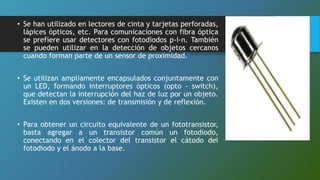 • Se han utilizado en lectores de cinta y tarjetas perforadas,
lápices ópticos, etc. Para comunicaciones con fibra óptica
se prefiere usar detectores con fotodiodos p-i-n. También
se pueden utilizar en la detección de objetos cercanos
cuando forman parte de un sensor de proximidad.
• Se utilizan ampliamente encapsulados conjuntamente con
un LED, formando interruptores ópticos (opto - switch),
que detectan la interrupción del haz de luz por un objeto.
Existen en dos versiones: de transmisión y de reflexión.
• Para obtener un circuito equivalente de un fototransistor,
basta agregar a un transistor común un fotodiodo,
conectando en el colector del transistor el cátodo del
fotodiodo y el ánodo a la base.
 