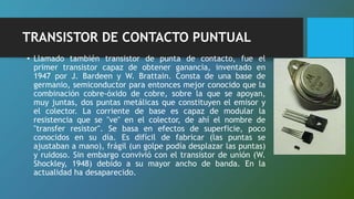 TRANSISTOR DE CONTACTO PUNTUAL
• Llamado también transistor de punta de contacto, fue el
primer transistor capaz de obtener ganancia, inventado en
1947 por J. Bardeen y W. Brattain. Consta de una base de
germanio, semiconductor para entonces mejor conocido que la
combinación cobre-óxido de cobre, sobre la que se apoyan,
muy juntas, dos puntas metálicas que constituyen el emisor y
el colector. La corriente de base es capaz de modular la
resistencia que se "ve" en el colector, de ahí el nombre de
"transfer resistor". Se basa en efectos de superficie, poco
conocidos en su día. Es difícil de fabricar (las puntas se
ajustaban a mano), frágil (un golpe podía desplazar las puntas)
y ruidoso. Sin embargo convivió con el transistor de unión (W.
Shockley, 1948) debido a su mayor ancho de banda. En la
actualidad ha desaparecido.
 