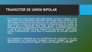 TRANSISTOR DE UNION BIPOLAR
• El transistor de unión bipolar (del inglés bipolar junction transistor, o sus
siglas BJT) es un dispositivo electrónico de estado sólido consistente en
dos uniones PN muy cercanas entre sí, que permite controlar el paso de
la corriente a través de sus terminales. La denominación de bipolar se
debe a que la conducción tiene lugar gracias al desplazamiento de
portadores de dos polaridades (huecos positivos y electrones negativos),
y son de gran utilidad en gran número de aplicaciones; pero tienen
ciertos inconvenientes, entre ellos su impedancia de entrada bastante
baja.
• Los transistores bipolares son los transistores más conocidos y se usan
generalmente en electrónica analógica aunque también en algunas
aplicaciones de electrónica digital, como la tecnología TTL o BICMOS.
 