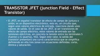 TRANSISTOR JFET (junction Field – Effect
Transistor)
• El JFET, en español transistor de efecto de campo de juntura o
unión; es un dispositivo electrónico, esto es, un circuito que,
según unos valores eléctricos de entrada, reacciona dando unos
valores de salida. En el caso de los JFET, al ser transistores de
efecto de campo eléctrico, estos valores de entrada son las
tensiones eléctricas, en concreto la tensión entre los terminales S
(fuente) y G (puerta), VGS. Según este valor, la salida del
transistor presentará una curva característica que se simplifica
definiendo en ella tres zonas con ecuaciones definidas: corte,
óhmica y saturación.
 