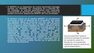 • El MOSFET es un dispositivo de cuatro terminales llamados
surtidor (S), drenador (D), compuerta (G) y sustrato (B).
Sin embargo, el sustrato generalmente está conectado
internamente al terminal del surtidor, y por este motivo se
pueden encontrar dispositivos MOSFET de tres terminales.
• El término 'metal' en el nombre MOSFET es actualmente
incorrecto ya que el material de la compuerta, que antes
era metálico, ahora se construye con una capa de silicio
policristalino. El aluminio fue el material por excelencia
de la compuerta hasta mediados de 1970, cuando el silicio
policristalino comenzó a dominar el mercado gracias a su
capacidad de formar compuertas auto-alineadas. Las
compuertas metálicas están volviendo a ganar
popularidad, dada la dificultad de incrementar la
velocidad de operación de los transistores sin utilizar
componentes metálicos en la compuerta. De manera
similar, el 'óxido' utilizado como aislante en la compuerta
también se ha reemplazado por otros materiales con el
propósito de obtener canales fuertes con la aplicación de
tensiones más pequeñas.
 