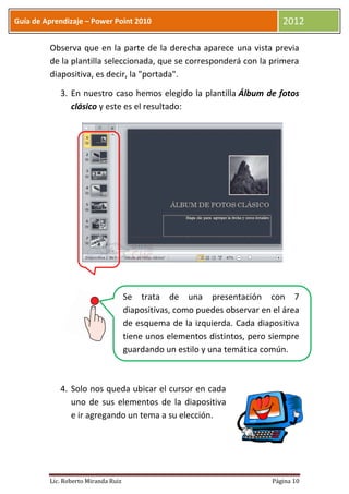 Guía de Aprendizaje – Power Point 2010                                        2012

         Observa que en la parte de la derecha aparece una vista previa
         de la plantilla seleccionada, que se corresponderá con la primera
         diapositiva, es decir, la "portada".

            3. En nuestro caso hemos elegido la plantilla Álbum de fotos
               clásico y este es el resultado:




                                     Se trata de una presentación con 7
                                     diapositivas, como puedes observar en el área
                                     de esquema de la izquierda. Cada diapositiva
                                     tiene unos elementos distintos, pero siempre
                                     guardando un estilo y una temática común.



            4. Solo nos queda ubicar el cursor en cada
               uno de sus elementos de la diapositiva
               e ir agregando un tema a su elección.




         Lic. Roberto Miranda Ruiz                                         Página 10
 