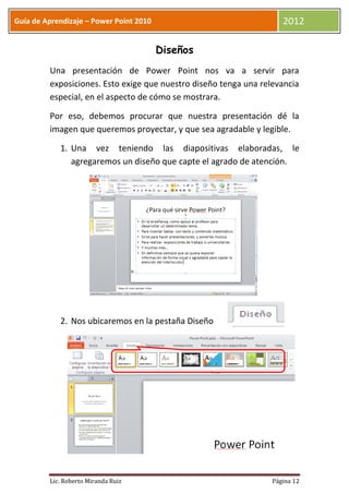 Guía de Aprendizaje – Power Point 2010                               2012

                                         Diseños
         Una presentación de Power Point nos va a servir para
         exposiciones. Esto exige que nuestro diseño tenga una relevancia
         especial, en el aspecto de cómo se mostrara.

         Por eso, debemos procurar que nuestra presentación dé la
         imagen que queremos proyectar, y que sea agradable y legible.

            1. Una vez teniendo las diapositivas elaboradas, le
               agregaremos un diseño que capte el agrado de atención.




            2. Nos ubicaremos en la pestaña Diseño




         Lic. Roberto Miranda Ruiz                                Página 12
 